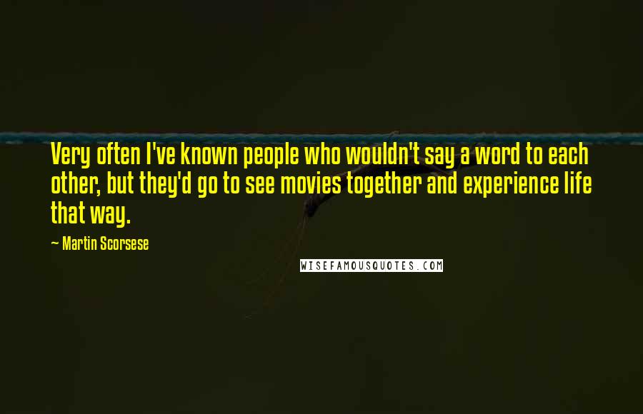 Martin Scorsese Quotes: Very often I've known people who wouldn't say a word to each other, but they'd go to see movies together and experience life that way.