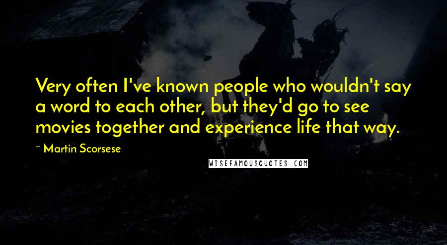 Martin Scorsese Quotes: Very often I've known people who wouldn't say a word to each other, but they'd go to see movies together and experience life that way.