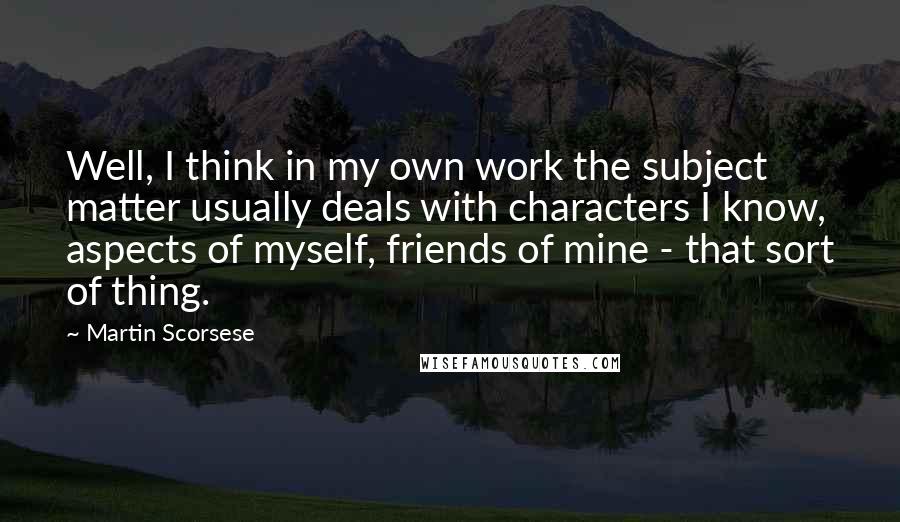 Martin Scorsese Quotes: Well, I think in my own work the subject matter usually deals with characters I know, aspects of myself, friends of mine - that sort of thing.