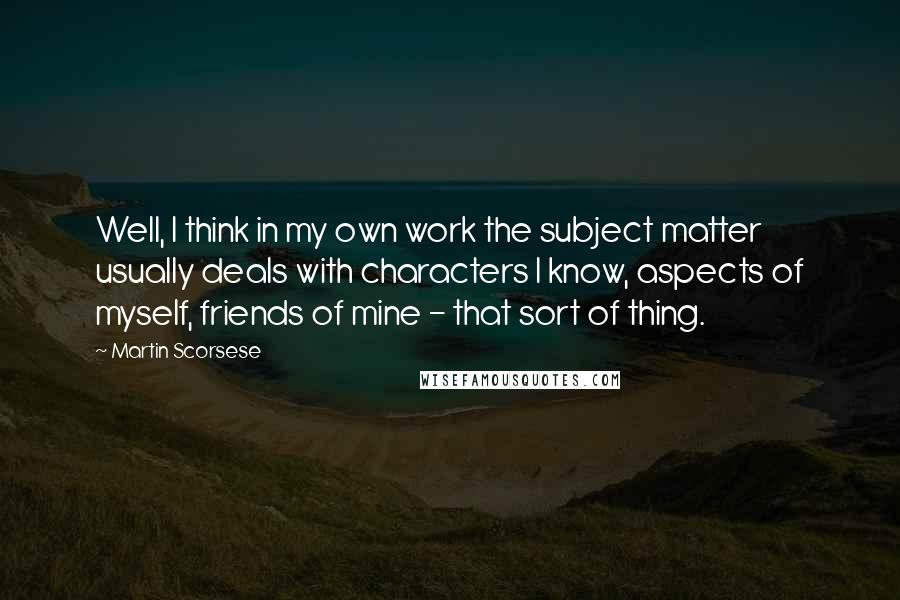 Martin Scorsese Quotes: Well, I think in my own work the subject matter usually deals with characters I know, aspects of myself, friends of mine - that sort of thing.