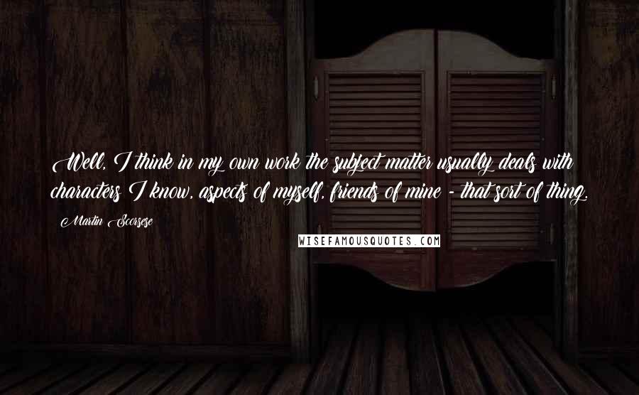 Martin Scorsese Quotes: Well, I think in my own work the subject matter usually deals with characters I know, aspects of myself, friends of mine - that sort of thing.