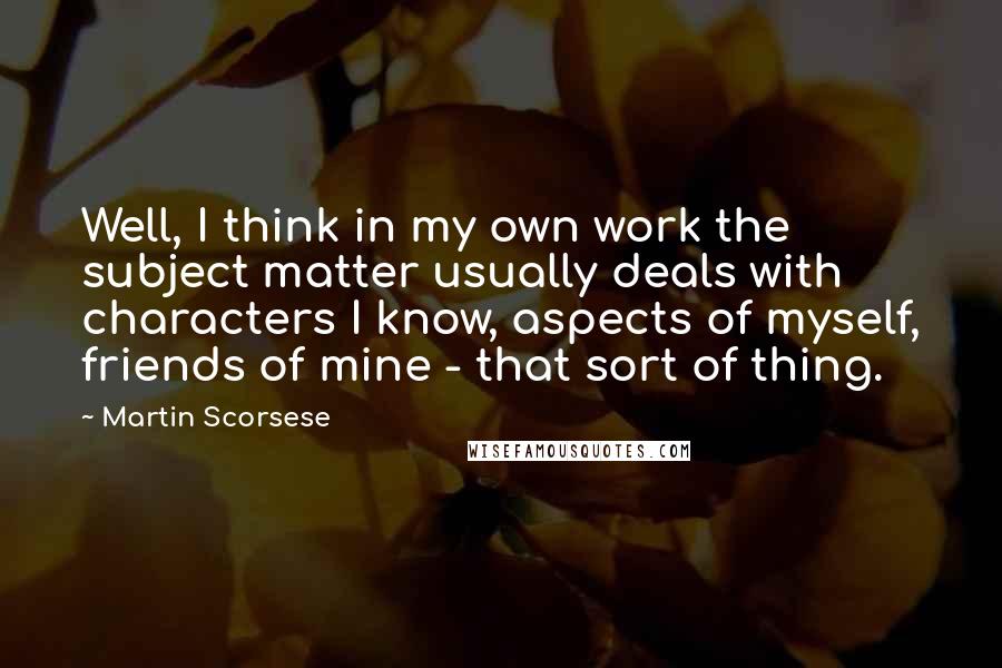 Martin Scorsese Quotes: Well, I think in my own work the subject matter usually deals with characters I know, aspects of myself, friends of mine - that sort of thing.