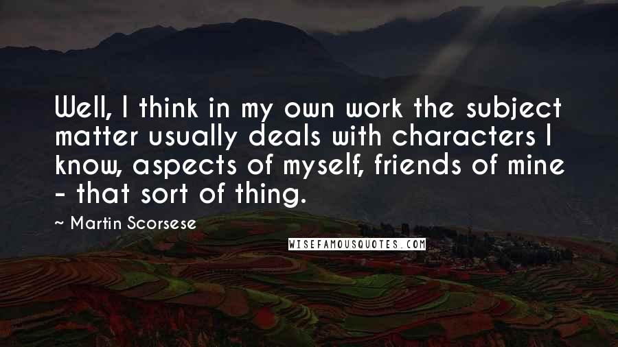 Martin Scorsese Quotes: Well, I think in my own work the subject matter usually deals with characters I know, aspects of myself, friends of mine - that sort of thing.