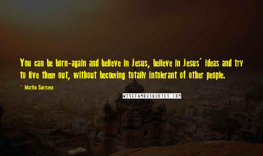 Martin Scorsese Quotes: You can be born-again and believe in Jesus, believe in Jesus' ideas and try to live them out, without becoming totally intolerant of other people.