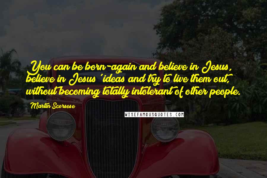 Martin Scorsese Quotes: You can be born-again and believe in Jesus, believe in Jesus' ideas and try to live them out, without becoming totally intolerant of other people.