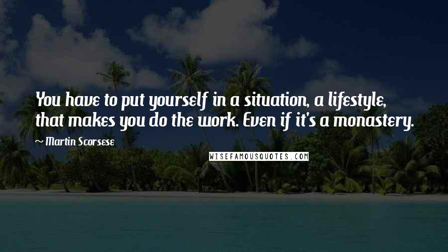 Martin Scorsese Quotes: You have to put yourself in a situation, a lifestyle, that makes you do the work. Even if it's a monastery.