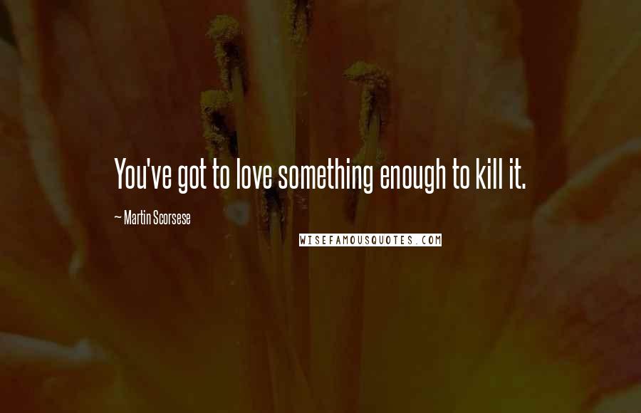 Martin Scorsese Quotes: You've got to love something enough to kill it.