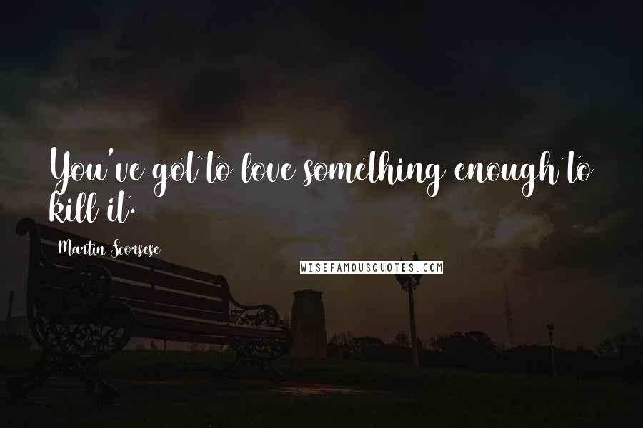 Martin Scorsese Quotes: You've got to love something enough to kill it.