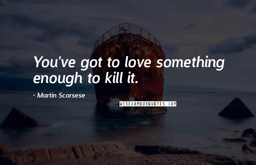 Martin Scorsese Quotes: You've got to love something enough to kill it.