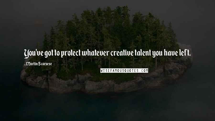 Martin Scorsese Quotes: You've got to protect whatever creative talent you have left.