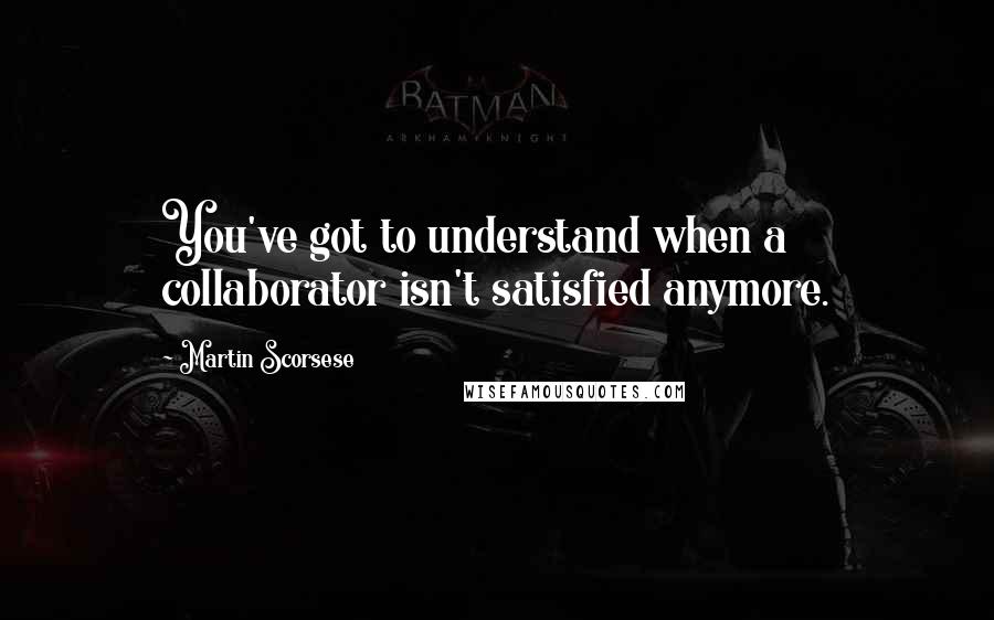 Martin Scorsese Quotes: You've got to understand when a collaborator isn't satisfied anymore.