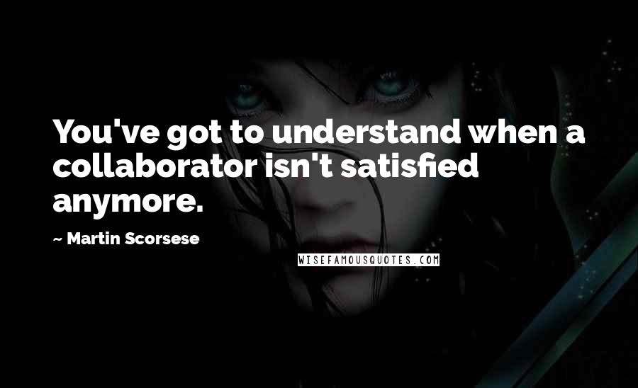 Martin Scorsese Quotes: You've got to understand when a collaborator isn't satisfied anymore.