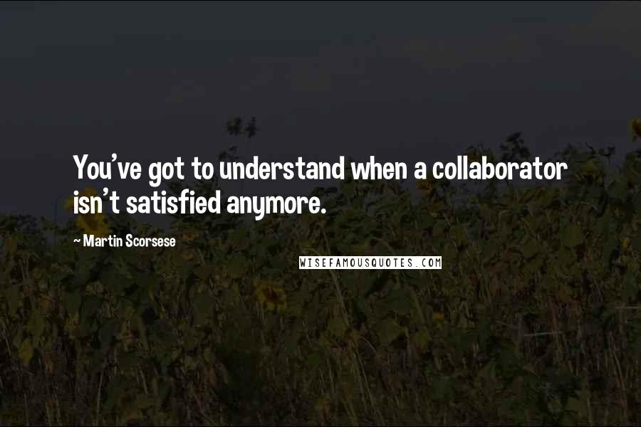 Martin Scorsese Quotes: You've got to understand when a collaborator isn't satisfied anymore.