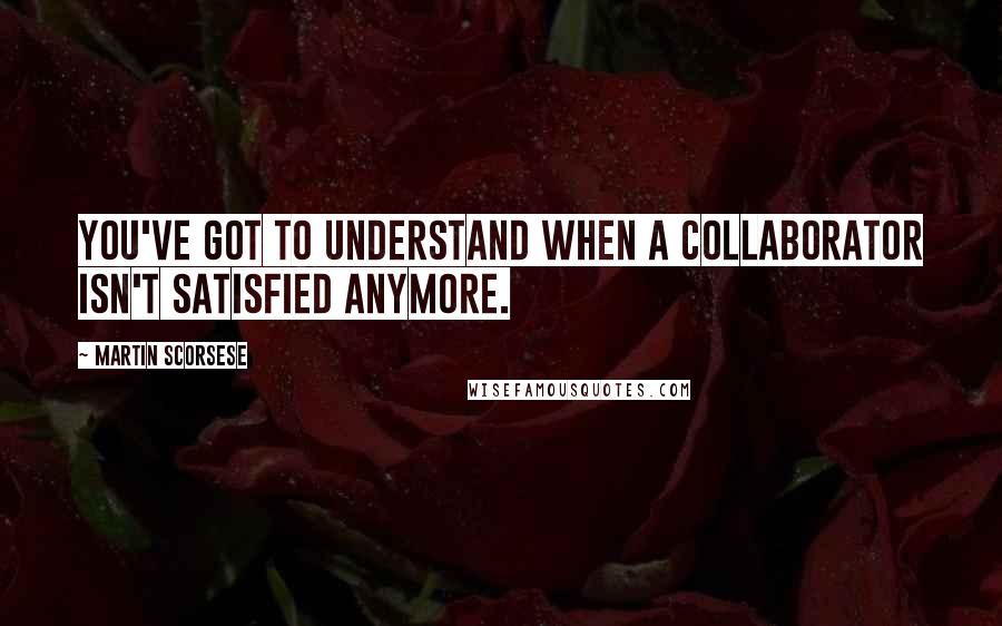 Martin Scorsese Quotes: You've got to understand when a collaborator isn't satisfied anymore.