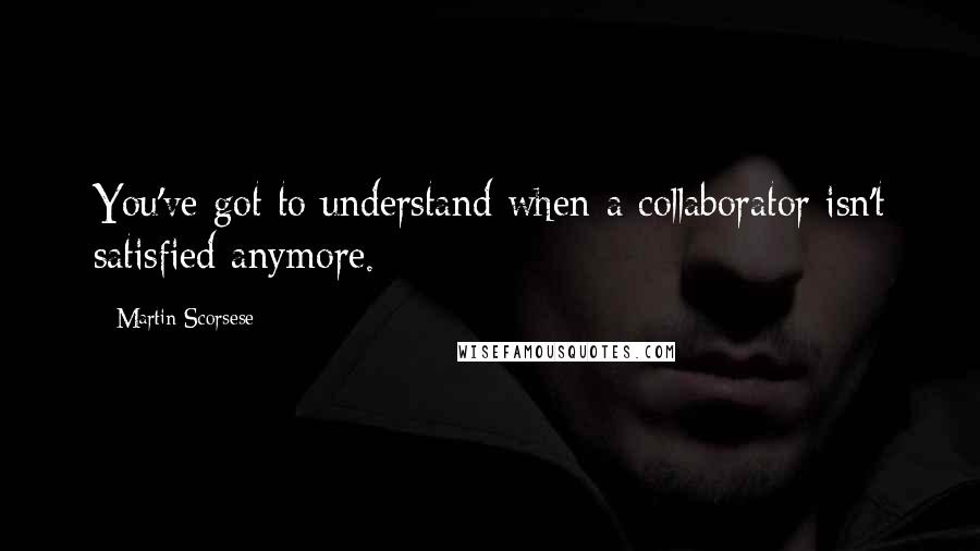 Martin Scorsese Quotes: You've got to understand when a collaborator isn't satisfied anymore.