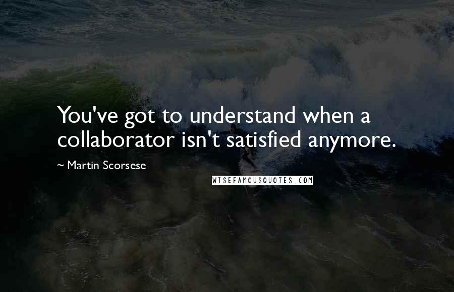 Martin Scorsese Quotes: You've got to understand when a collaborator isn't satisfied anymore.