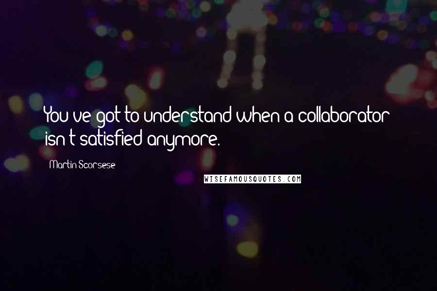 Martin Scorsese Quotes: You've got to understand when a collaborator isn't satisfied anymore.
