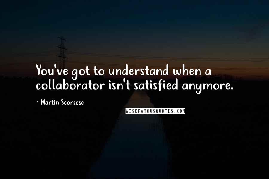 Martin Scorsese Quotes: You've got to understand when a collaborator isn't satisfied anymore.