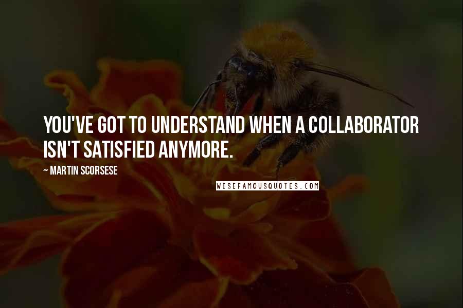 Martin Scorsese Quotes: You've got to understand when a collaborator isn't satisfied anymore.