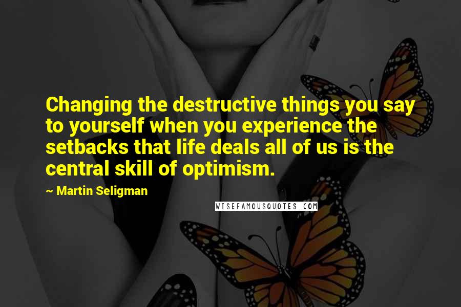 Martin Seligman Quotes: Changing the destructive things you say to yourself when you experience the setbacks that life deals all of us is the central skill of optimism.