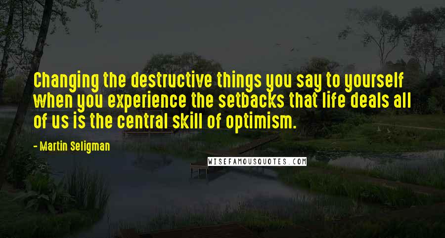 Martin Seligman Quotes: Changing the destructive things you say to yourself when you experience the setbacks that life deals all of us is the central skill of optimism.