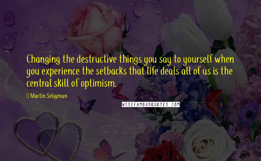 Martin Seligman Quotes: Changing the destructive things you say to yourself when you experience the setbacks that life deals all of us is the central skill of optimism.