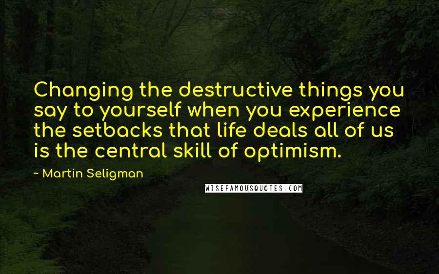 Martin Seligman Quotes: Changing the destructive things you say to yourself when you experience the setbacks that life deals all of us is the central skill of optimism.