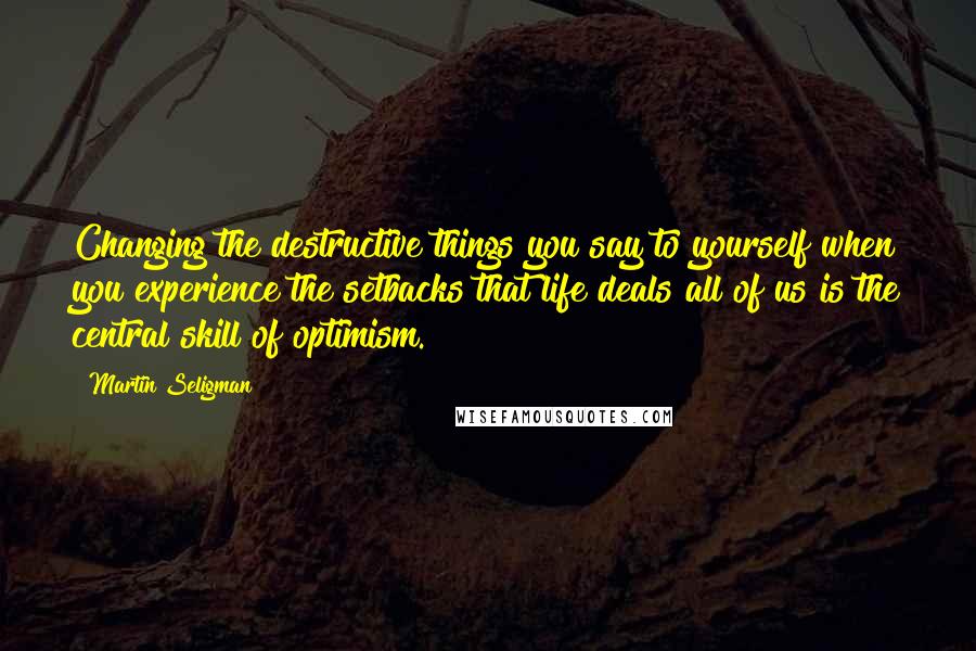 Martin Seligman Quotes: Changing the destructive things you say to yourself when you experience the setbacks that life deals all of us is the central skill of optimism.