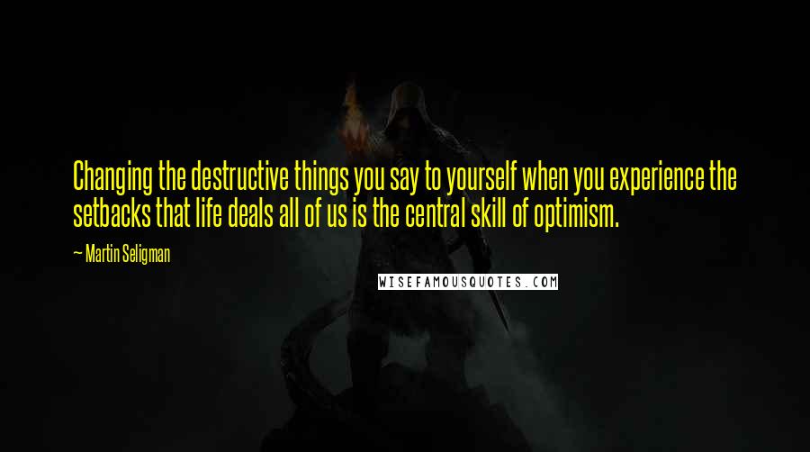 Martin Seligman Quotes: Changing the destructive things you say to yourself when you experience the setbacks that life deals all of us is the central skill of optimism.