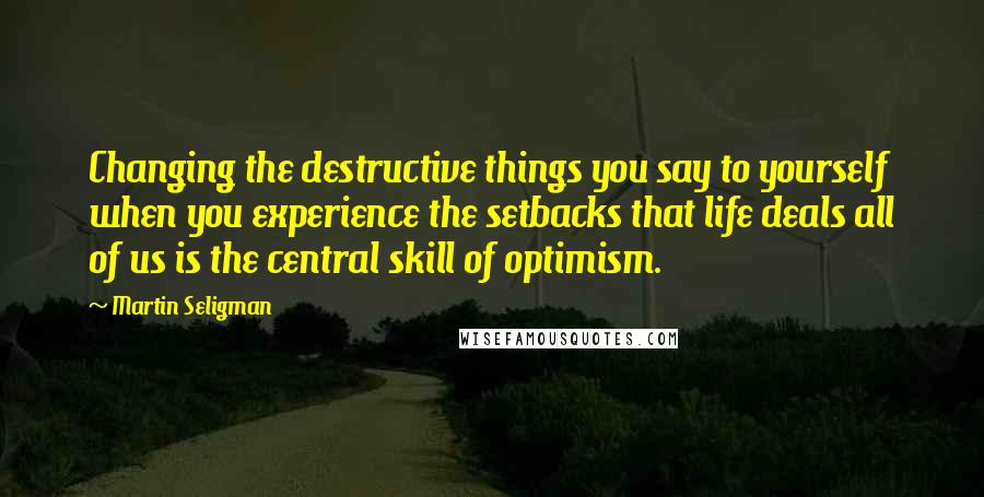 Martin Seligman Quotes: Changing the destructive things you say to yourself when you experience the setbacks that life deals all of us is the central skill of optimism.