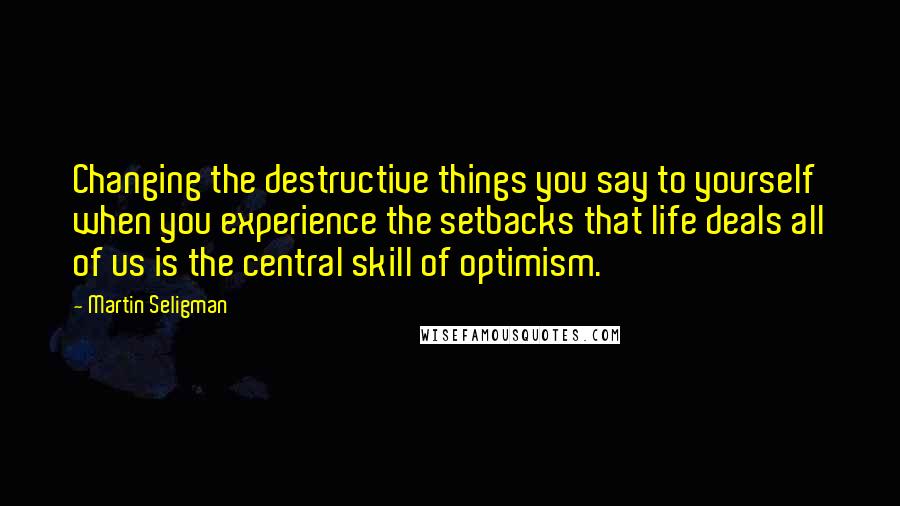 Martin Seligman Quotes: Changing the destructive things you say to yourself when you experience the setbacks that life deals all of us is the central skill of optimism.