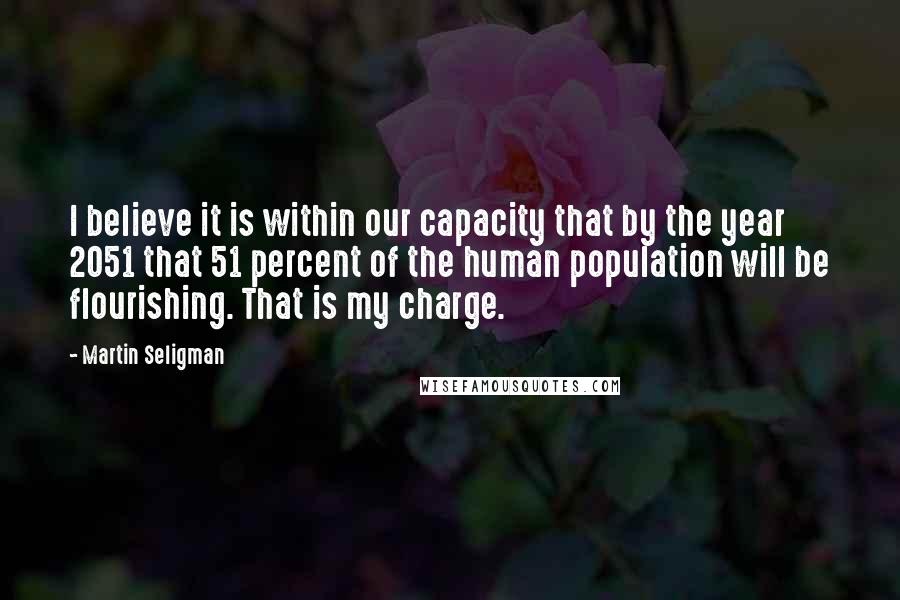 Martin Seligman Quotes: I believe it is within our capacity that by the year 2051 that 51 percent of the human population will be flourishing. That is my charge.