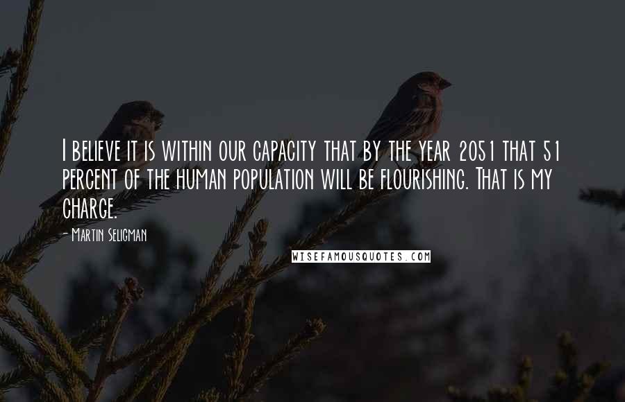 Martin Seligman Quotes: I believe it is within our capacity that by the year 2051 that 51 percent of the human population will be flourishing. That is my charge.