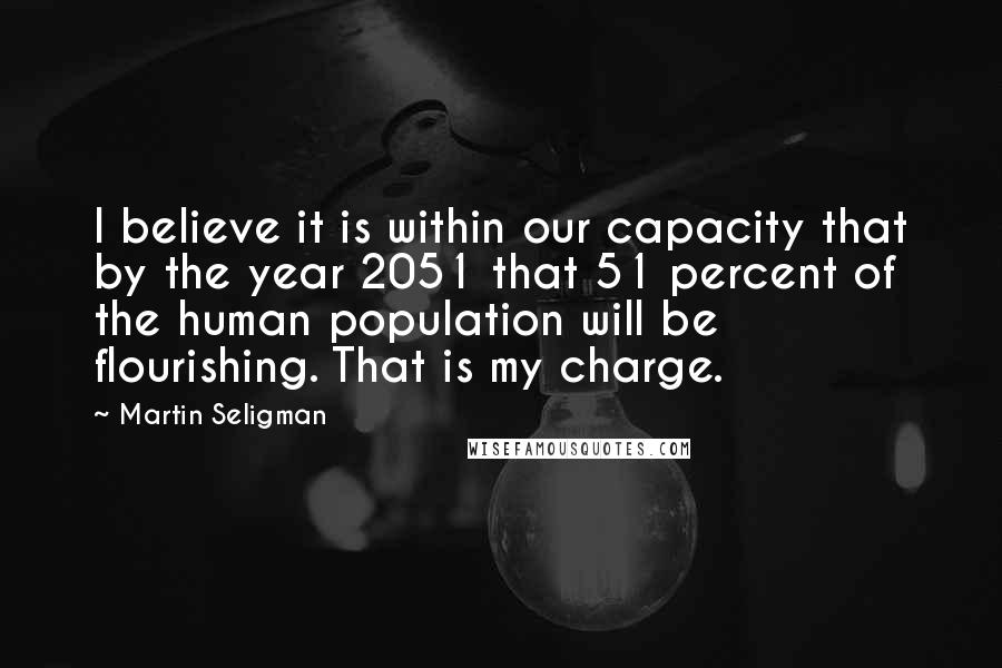 Martin Seligman Quotes: I believe it is within our capacity that by the year 2051 that 51 percent of the human population will be flourishing. That is my charge.