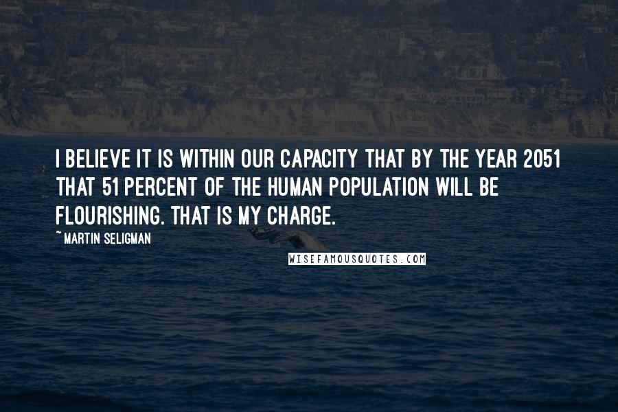 Martin Seligman Quotes: I believe it is within our capacity that by the year 2051 that 51 percent of the human population will be flourishing. That is my charge.