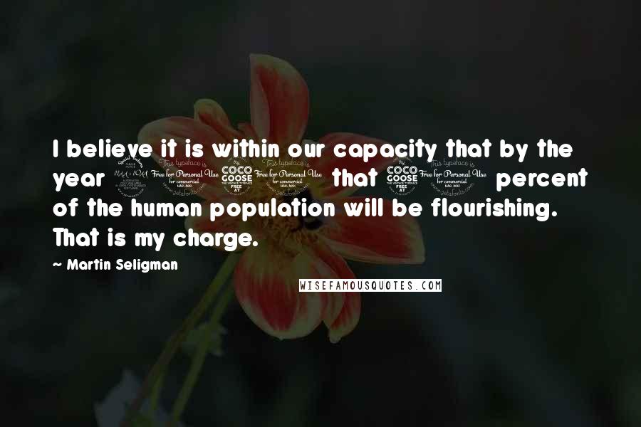 Martin Seligman Quotes: I believe it is within our capacity that by the year 2051 that 51 percent of the human population will be flourishing. That is my charge.