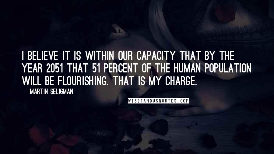 Martin Seligman Quotes: I believe it is within our capacity that by the year 2051 that 51 percent of the human population will be flourishing. That is my charge.