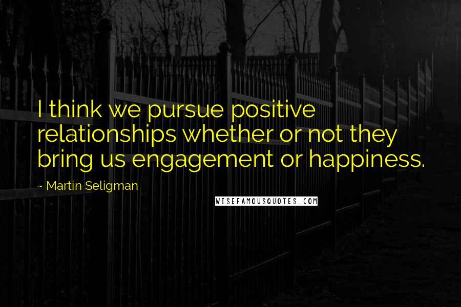 Martin Seligman Quotes: I think we pursue positive relationships whether or not they bring us engagement or happiness.