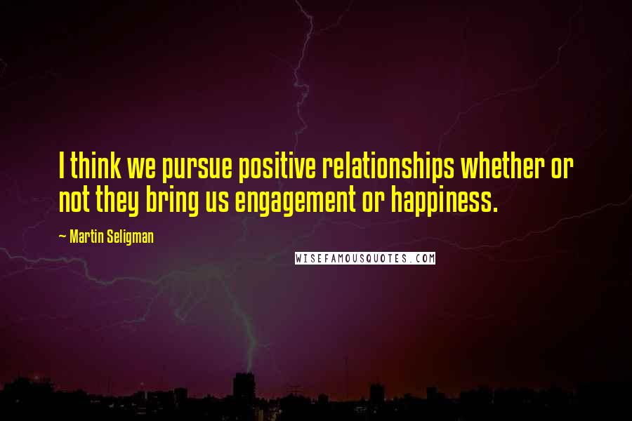 Martin Seligman Quotes: I think we pursue positive relationships whether or not they bring us engagement or happiness.