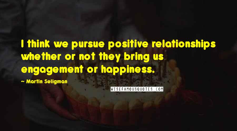 Martin Seligman Quotes: I think we pursue positive relationships whether or not they bring us engagement or happiness.