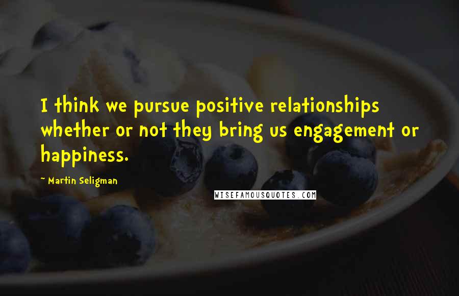 Martin Seligman Quotes: I think we pursue positive relationships whether or not they bring us engagement or happiness.