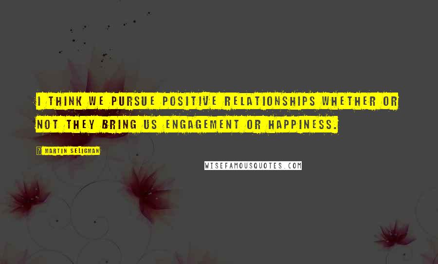 Martin Seligman Quotes: I think we pursue positive relationships whether or not they bring us engagement or happiness.