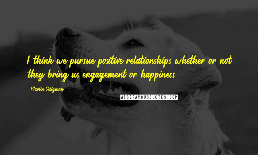Martin Seligman Quotes: I think we pursue positive relationships whether or not they bring us engagement or happiness.