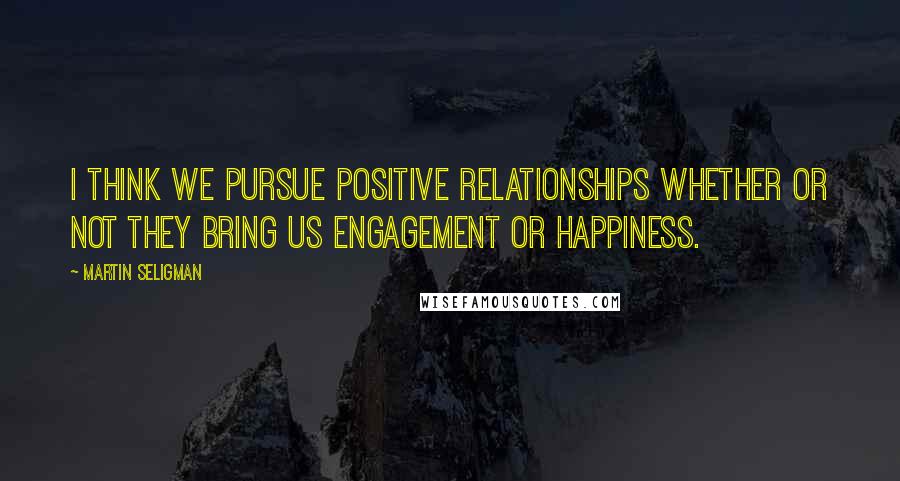 Martin Seligman Quotes: I think we pursue positive relationships whether or not they bring us engagement or happiness.