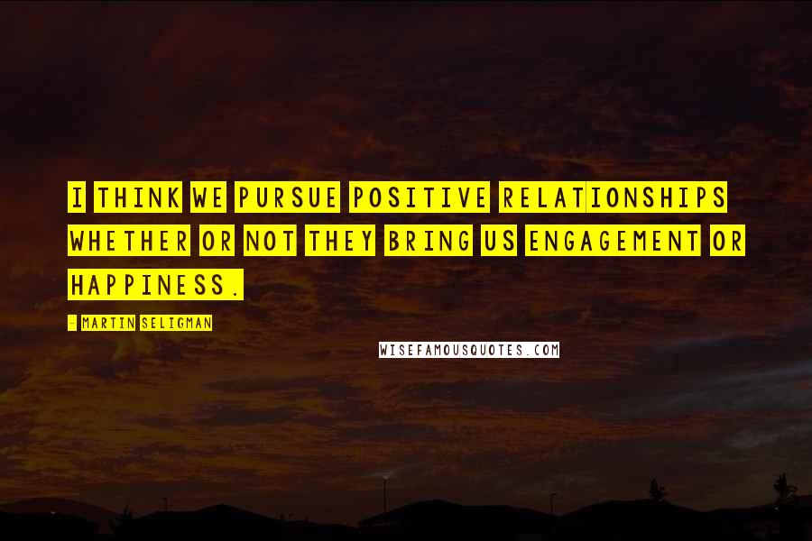 Martin Seligman Quotes: I think we pursue positive relationships whether or not they bring us engagement or happiness.