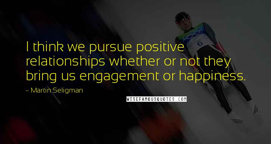 Martin Seligman Quotes: I think we pursue positive relationships whether or not they bring us engagement or happiness.