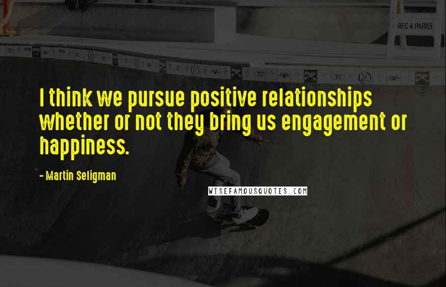 Martin Seligman Quotes: I think we pursue positive relationships whether or not they bring us engagement or happiness.