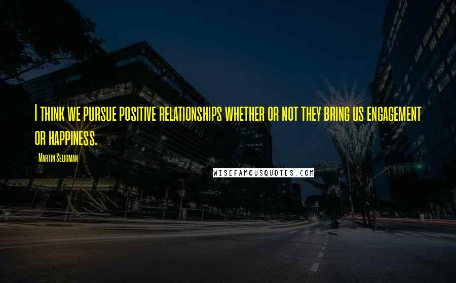 Martin Seligman Quotes: I think we pursue positive relationships whether or not they bring us engagement or happiness.