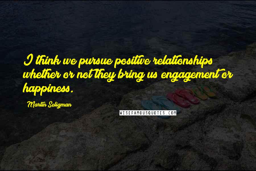 Martin Seligman Quotes: I think we pursue positive relationships whether or not they bring us engagement or happiness.