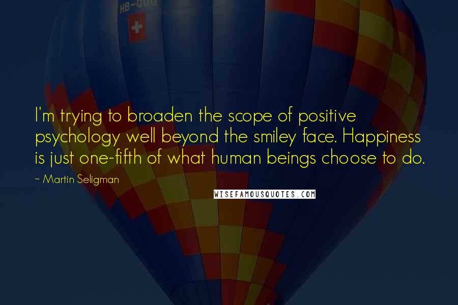 Martin Seligman Quotes: I'm trying to broaden the scope of positive psychology well beyond the smiley face. Happiness is just one-fifth of what human beings choose to do.